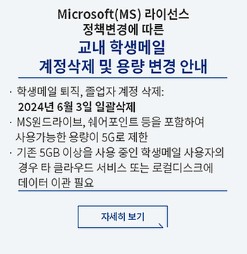 Microsoft(MS) 라이선스 정책변경에 따른 교내 학생메일 계정삭제 및 용량 변경 안내 학생메일 퇴직, 졸업자 계정 삭제 2024년 6월 3일 일괄삭제 MS원드라이브, 쉐어포인트 등을 포함하여 사용가능한 용량이 5G로 제한 기존 5GB이상은 사용 중인 학생메일 사용자의 경우 타 클라우드 서비스 또는 로컬디스크에 데이터 이관 필요 자세히보기